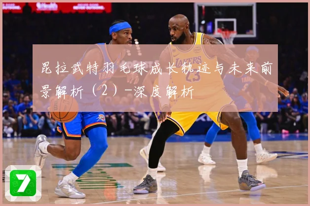 昆拉武特羽毛球成长轨迹与未来前景解析（2）-深度解析