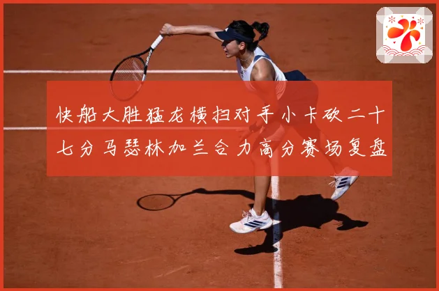 快船大胜猛龙横扫对手小卡砍二十七分马瑟林加兰合力高分赛场复盘-深度解析