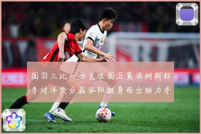 国羽三比一力克法国卫冕汤姆斯杯李诗沣失分翁泓阳挺身而出助力夺成长观察-深度解析