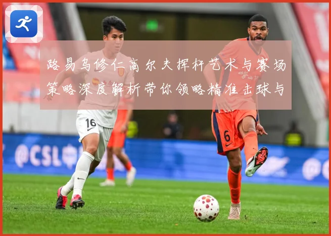 路易乌修仁高尔夫挥杆艺术与赛场策略深度解析带你领略精准击球与竞技魅力-深度解析