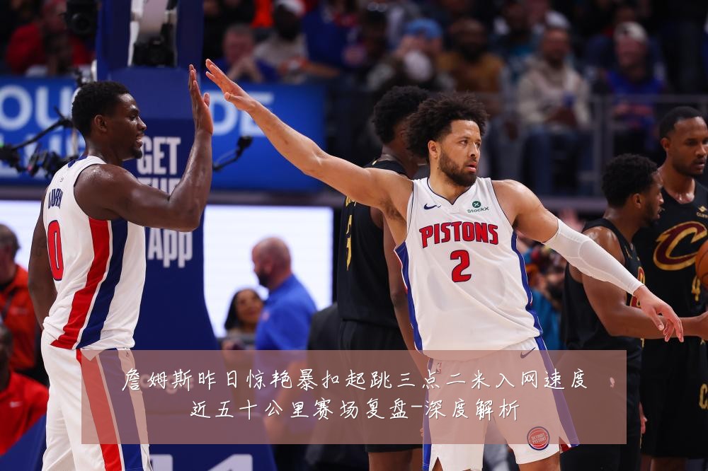 詹姆斯昨日惊艳暴扣起跳三点二米入网速度近五十公里赛场复盘-深度解析