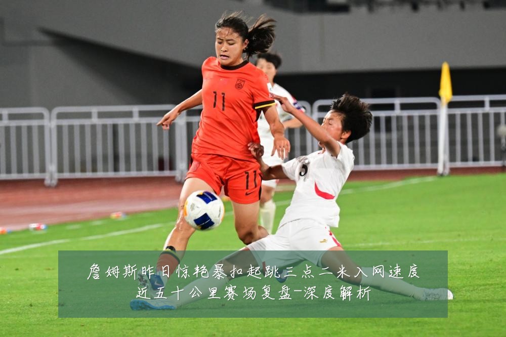 詹姆斯昨日惊艳暴扣起跳三点二米入网速度近五十公里赛场复盘-深度解析