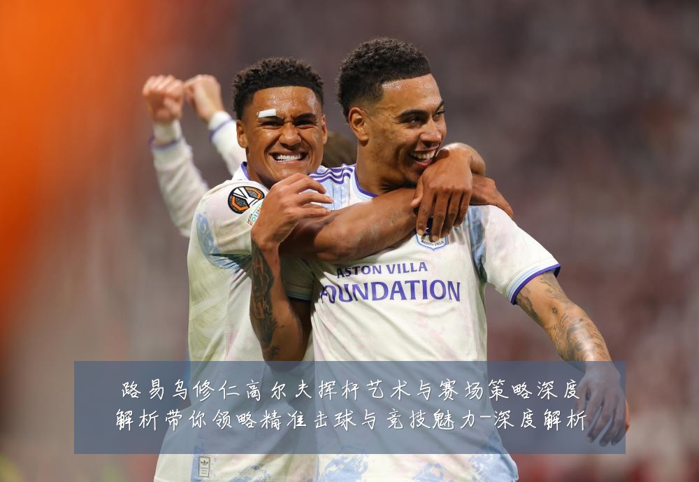 路易乌修仁高尔夫挥杆艺术与赛场策略深度解析带你领略精准击球与竞技魅力-深度解析