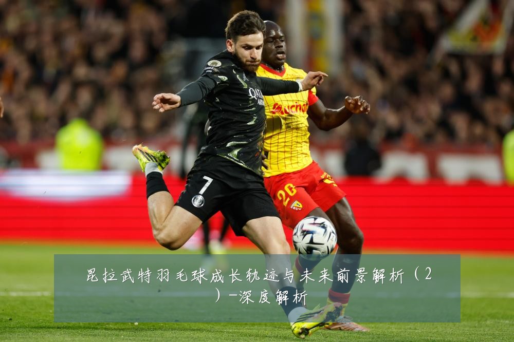 昆拉武特羽毛球成长轨迹与未来前景解析（2）-深度解析